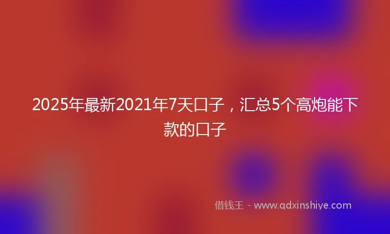 2025年最新2021年7天口子，汇总5个高炮能下款的口子