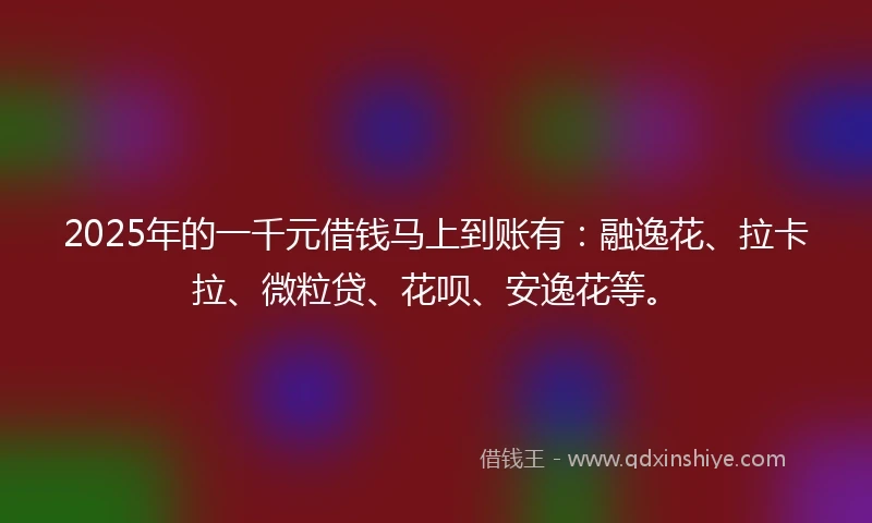 2025年的一千元借钱马上到账有：融逸花、拉卡拉、微粒贷、花呗、安逸花等。