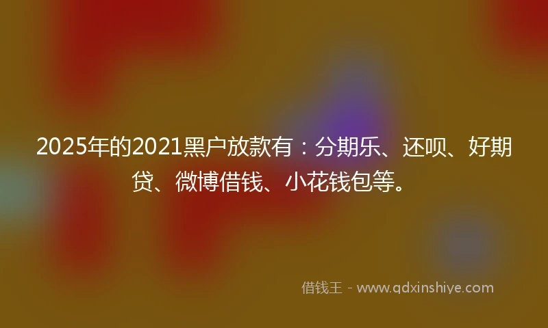 2025年的2021黑户放款有：分期乐、还呗、好期贷、微博借钱、小花钱包等。