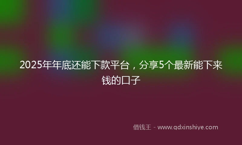 2025年年底还能下款平台，分享5个最新能下来钱的口子