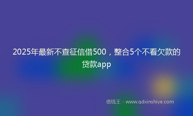 2025年最新不查征信借500，整合5个不看欠款的贷款app