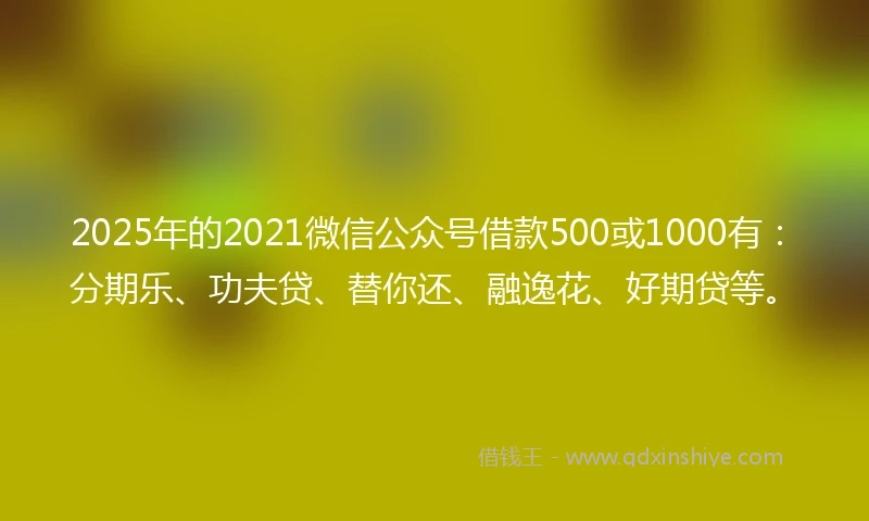 2025年的2021微信公众号借款500或1000有：分期乐、功夫贷、替你还、融逸花、好期贷等。