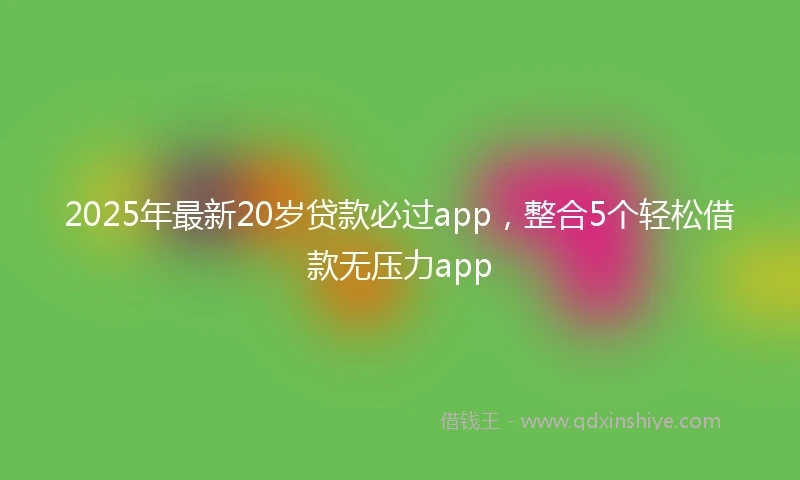 2025年最新20岁贷款必过app，整合5个轻松借款无压力app