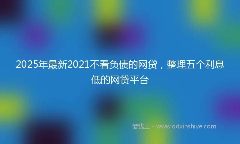 2025年最新2021不看负债的网贷，整理五个利息低的网贷平台