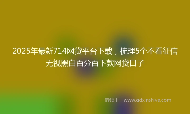 2025年最新714网贷平台下载，梳理5个不看征信无视黑白百分百下款网贷口子