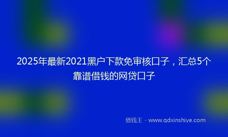 2025年最新2021黑户下款免审核口子，汇总5个靠谱借钱的网贷口子