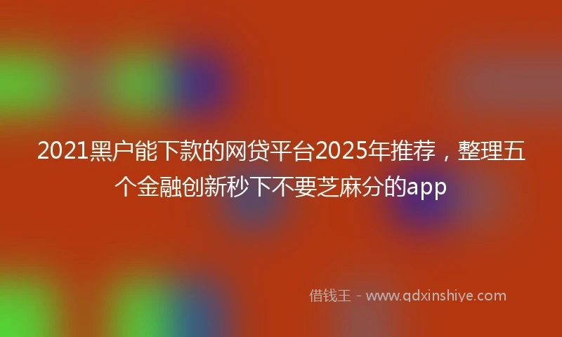 2021黑户能下款的网贷平台2025年推荐，整理五个金融创新秒下不要芝麻分的app