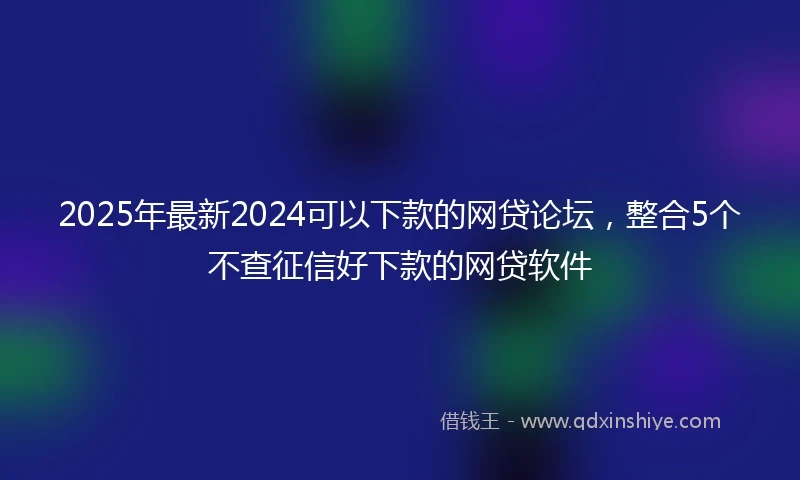 2025年最新2024可以下款的网贷论坛，整合5个不查征信好下款的网贷软件