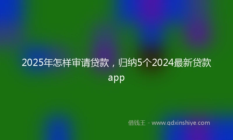 2025年怎样审请贷款，归纳5个2024最新贷款app