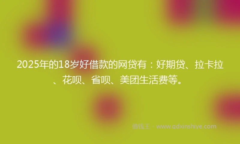 2025年的18岁好借款的网贷有：好期贷、拉卡拉、花呗、省呗、美团生活费等。