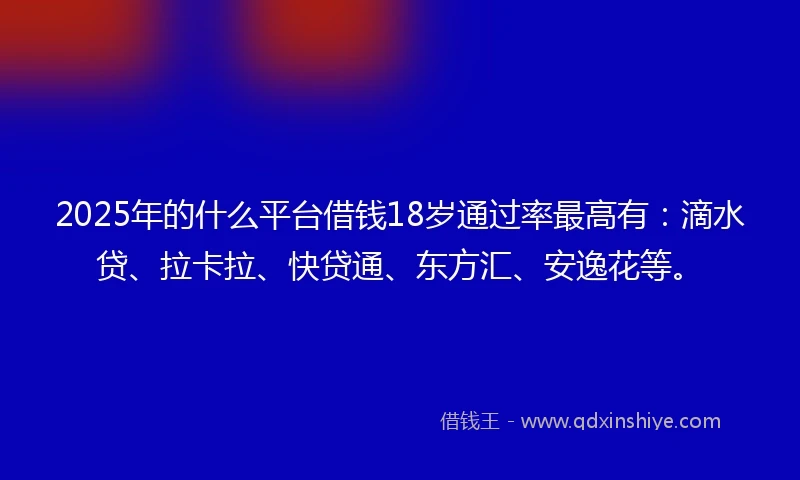 2025年的什么平台借钱18岁通过率最高有：滴水贷、拉卡拉、快贷通、东方汇、安逸花等。