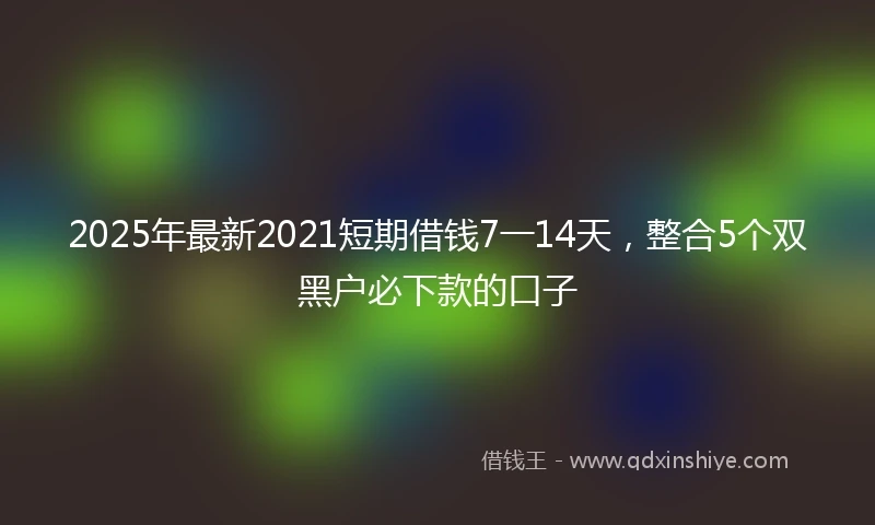 2025年最新2021短期借钱7一14天，整合5个双黑户必下款的口子