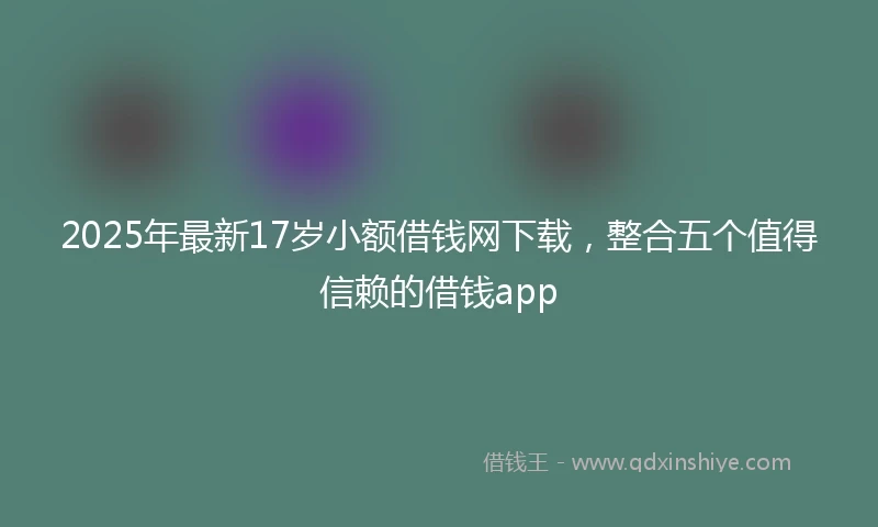 2025年最新17岁小额借钱网下载，整合五个值得信赖的借钱app