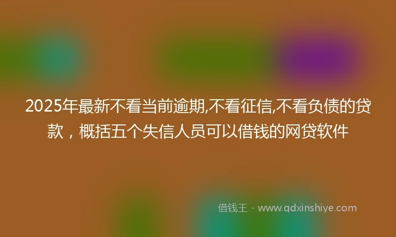 2025年最新不看当前逾期,不看征信,不看负债的贷款，概括五个失信人员可以借钱的网贷软件