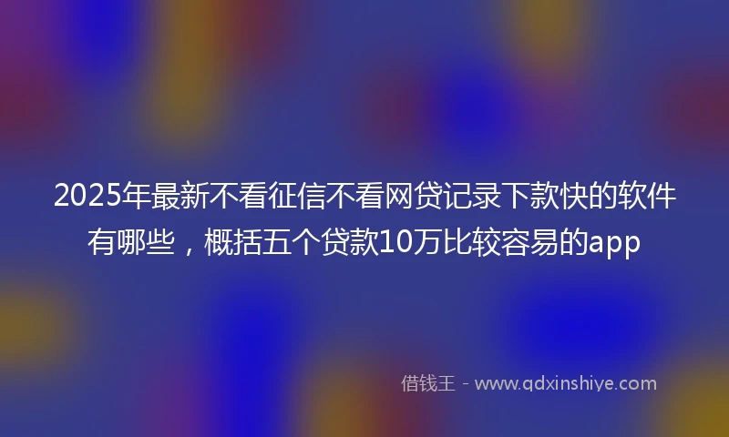 2025年最新不看征信不看网贷记录下款快的软件有哪些，概括五个贷款10万比较容易的app