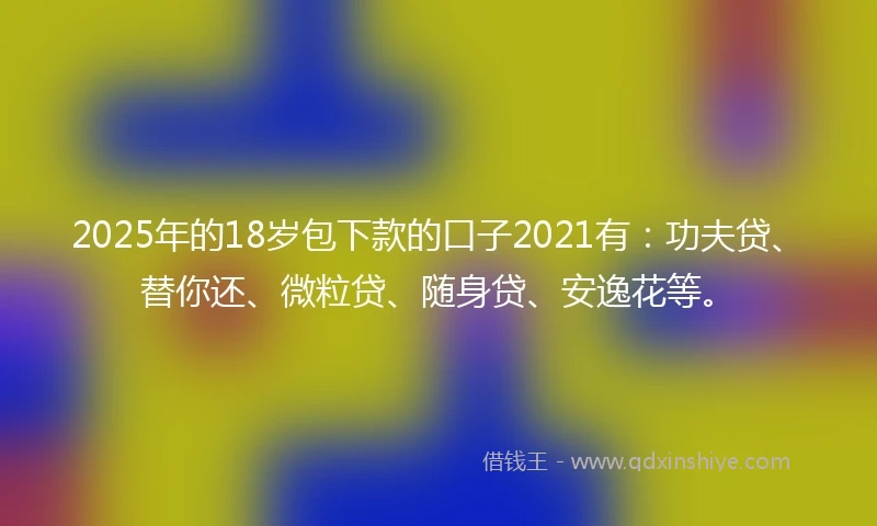 2025年的18岁包下款的口子2021有：功夫贷、替你还、微粒贷、随身贷、安逸花等。