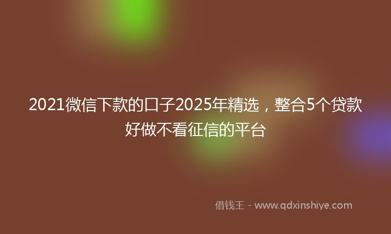 2021微信下款的口子2025年精选，整合5个贷款好做不看征信的平台