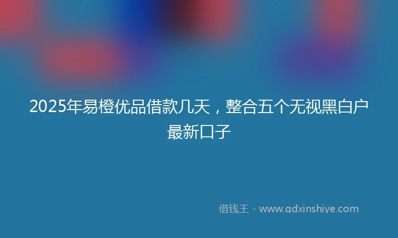 2025年易橙优品借款几天，整合五个无视黑白户最新口子
