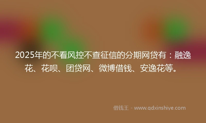 2025年的不看风控不查征信的分期网贷有：融逸花、花呗、团贷网、微博借钱、安逸花等。