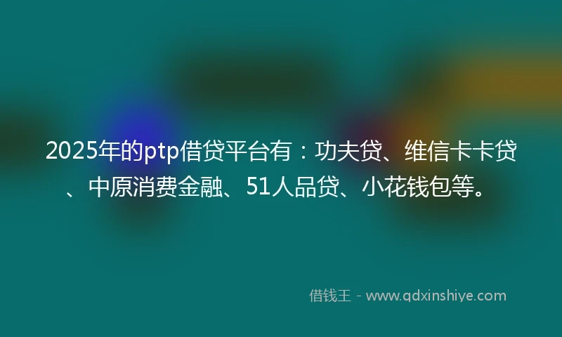 2025年的ptp借贷平台有：功夫贷、维信卡卡贷、中原消费金融、51人品贷、小花钱包等。
