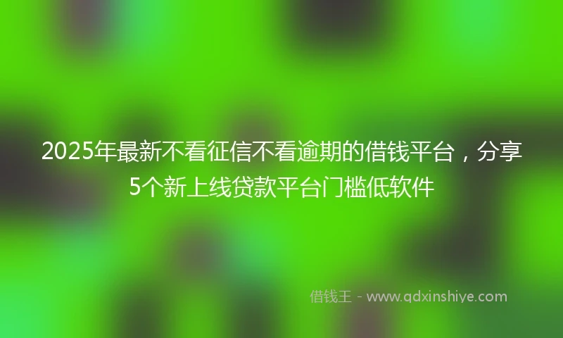 2025年最新不看征信不看逾期的借钱平台，分享5个新上线贷款平台门槛低软件