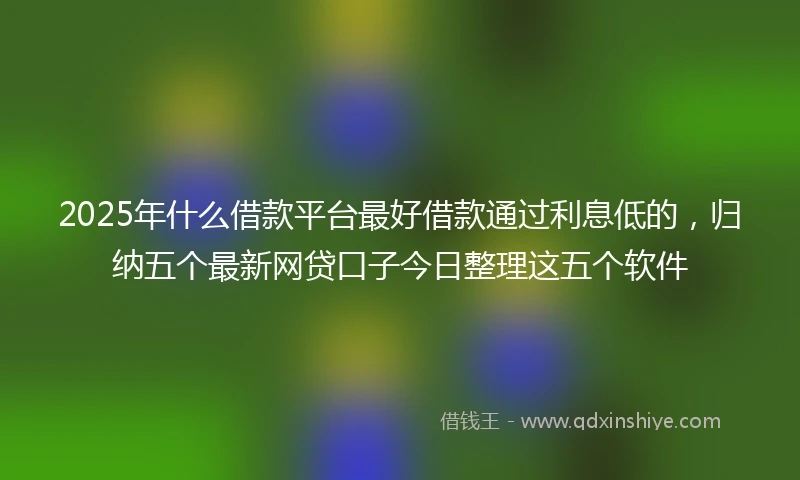 2025年什么借款平台最好借款通过利息低的，归纳五个最新网贷口子今日整理这五个软件