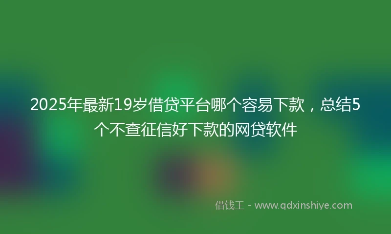 2025年最新19岁借贷平台哪个容易下款，总结5个不查征信好下款的网贷软件