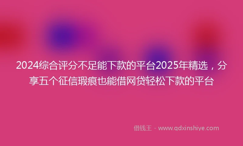 2024综合评分不足能下款的平台2025年精选，分享五个征信瑕疵也能借网贷轻松下款的平台