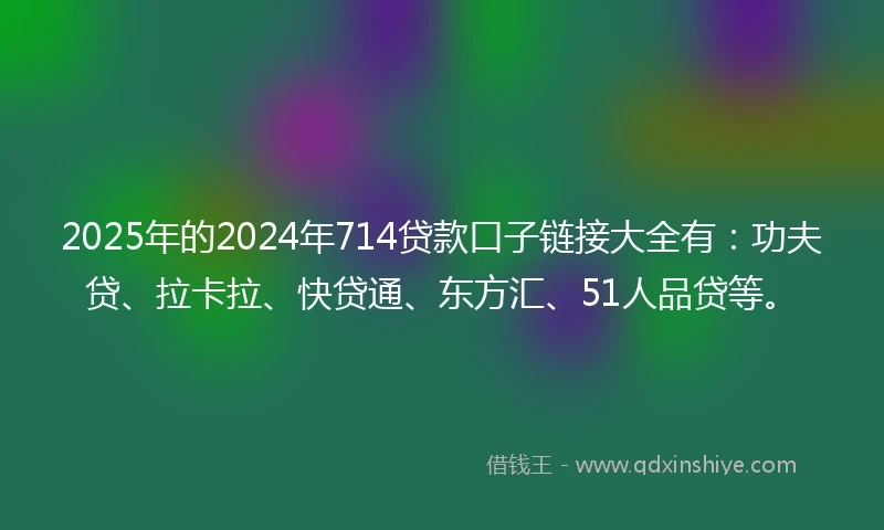 2025年的2024年714贷款口子链接大全有：功夫贷、拉卡拉、快贷通、东方汇、51人品贷等。