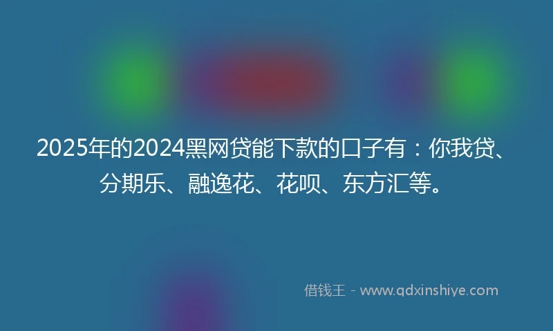 2025年的2024黑网贷能下款的口子有：你我贷、分期乐、融逸花、花呗、东方汇等。