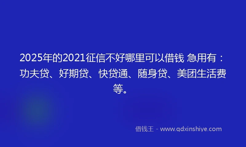 2025年的2021征信不好哪里可以借钱 急用有：功夫贷、好期贷、快贷通、随身贷、美团生活费等。