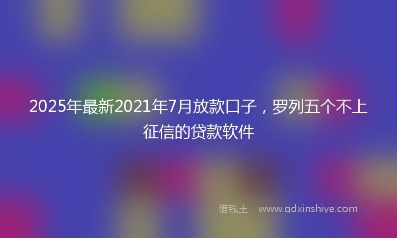 2025年最新2021年7月放款口子，罗列五个不上征信的贷款软件