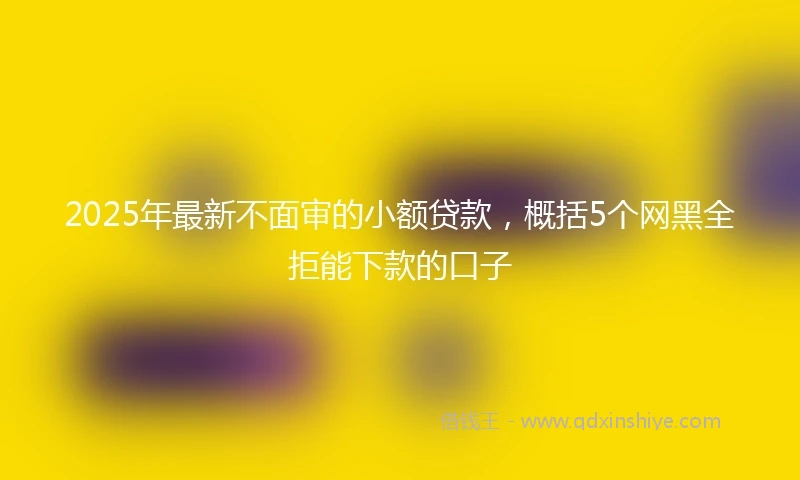 2025年最新不面审的小额贷款，概括5个网黑全拒能下款的口子