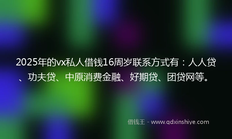 2025年的vx私人借钱16周岁联系方式有：人人贷、功夫贷、中原消费金融、好期贷、团贷网等。