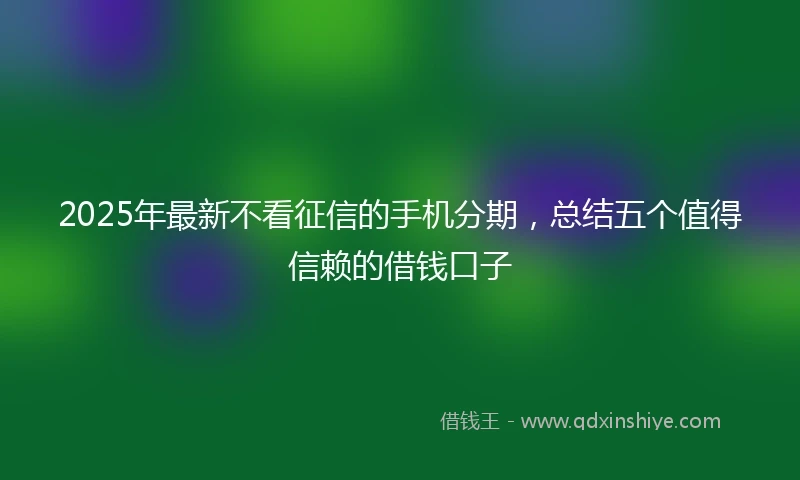 2025年最新不看征信的手机分期，总结五个值得信赖的借钱口子