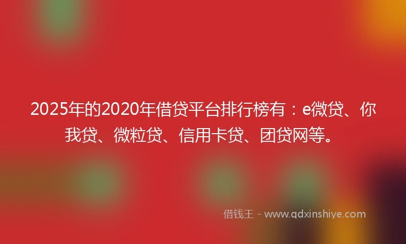 2025年的2020年借贷平台排行榜有：e微贷、你我贷、微粒贷、信用卡贷、团贷网等。