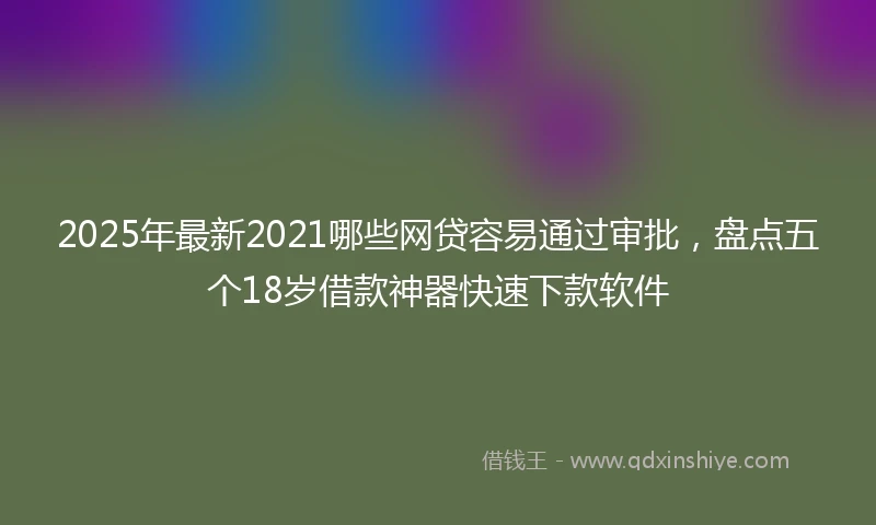 2025年最新2021哪些网贷容易通过审批，盘点五个18岁借款神器快速下款软件
