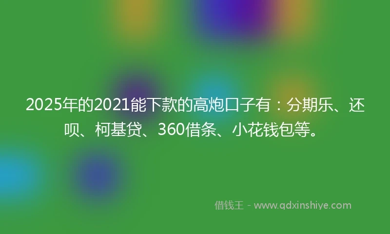 2025年的2021能下款的高炮口子有：分期乐、还呗、柯基贷、360借条、小花钱包等。