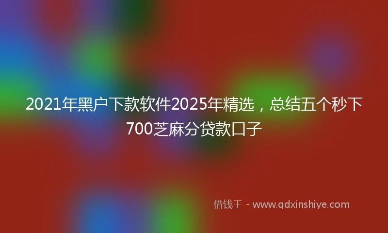 2021年黑户下款软件2025年精选，总结五个秒下700芝麻分贷款口子