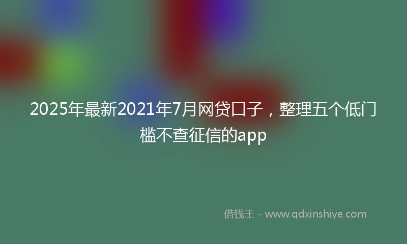 2025年最新2021年7月网贷口子，整理五个低门槛不查征信的app