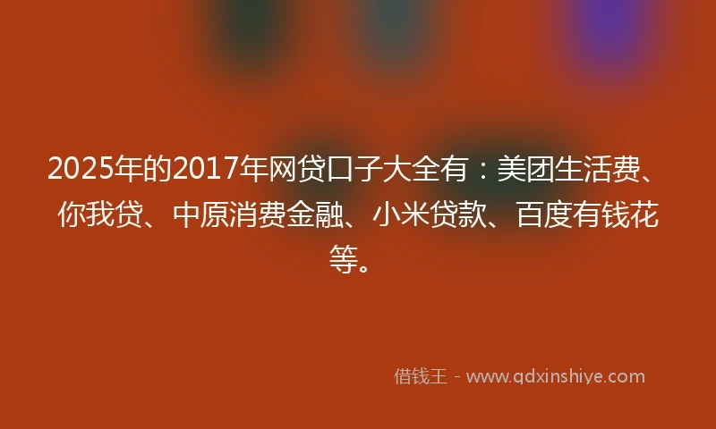 2025年的2017年网贷口子大全有：美团生活费、你我贷、中原消费金融、小米贷款、百度有钱花等。