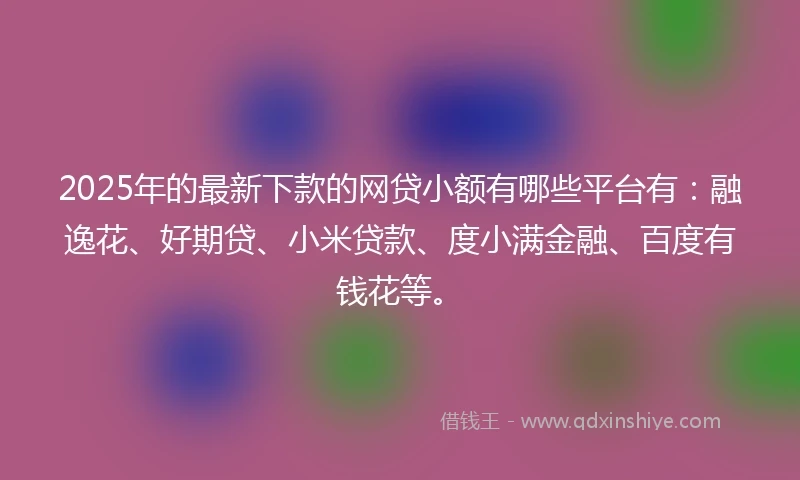 2025年的最新下款的网贷小额有哪些平台有：融逸花、好期贷、小米贷款、度小满金融、百度有钱花等。