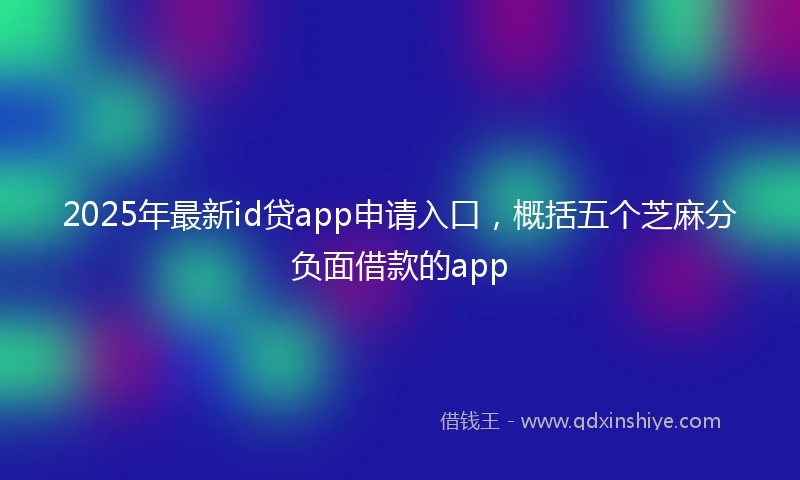 2025年最新id贷app申请入口，概括五个芝麻分负面借款的app