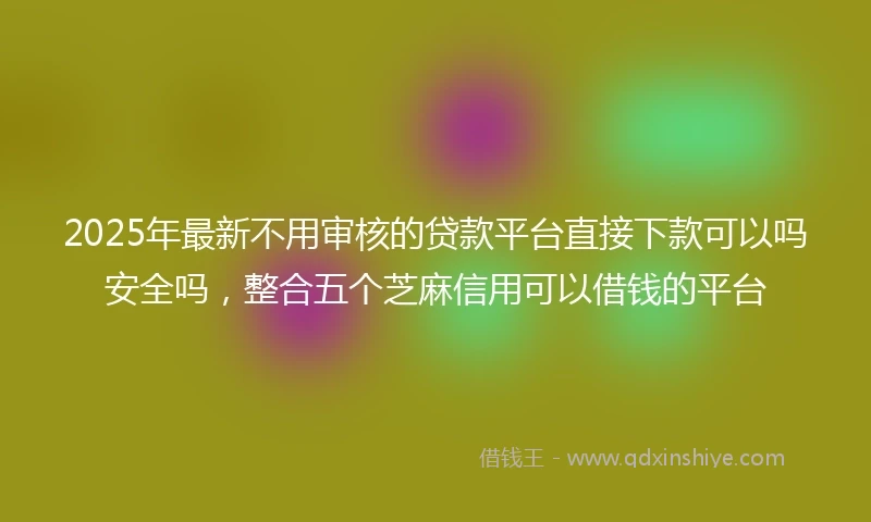 2025年最新不用审核的贷款平台直接下款可以吗安全吗，整合五个芝麻信用可以借钱的平台