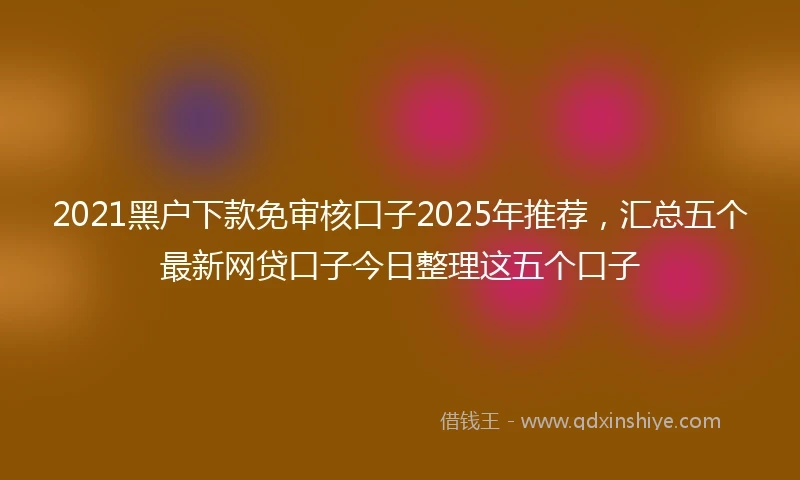 2021黑户下款免审核口子2025年推荐，汇总五个最新网贷口子今日整理这五个口子