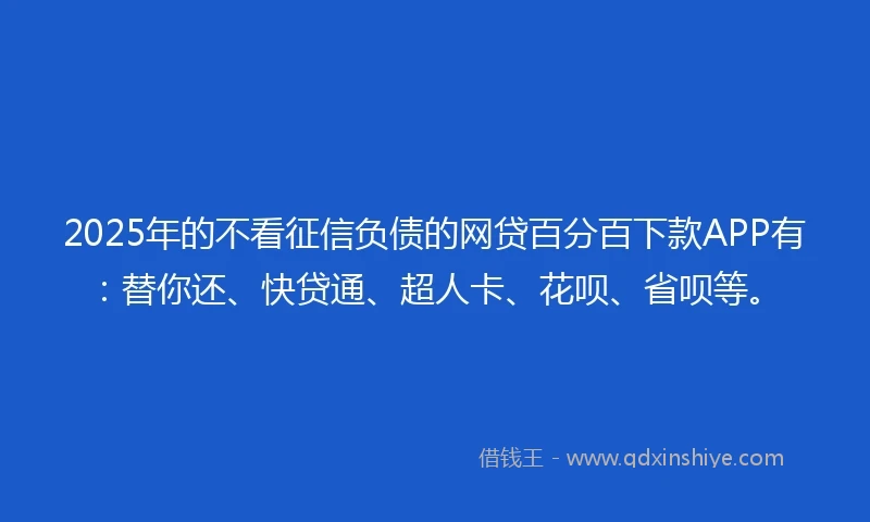 2025年的不看征信负债的网贷百分百下款APP有：替你还、快贷通、超人卡、花呗、省呗等。