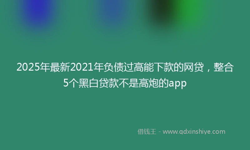 2025年最新2021年负债过高能下款的网贷，整合5个黑白贷款不是高炮的app