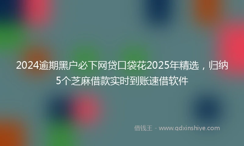 2024逾期黑户必下网贷口袋花2025年精选，归纳5个芝麻借款实时到账速借软件