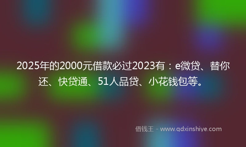 2025年的2000元借款必过2023有：e微贷、替你还、快贷通、51人品贷、小花钱包等。