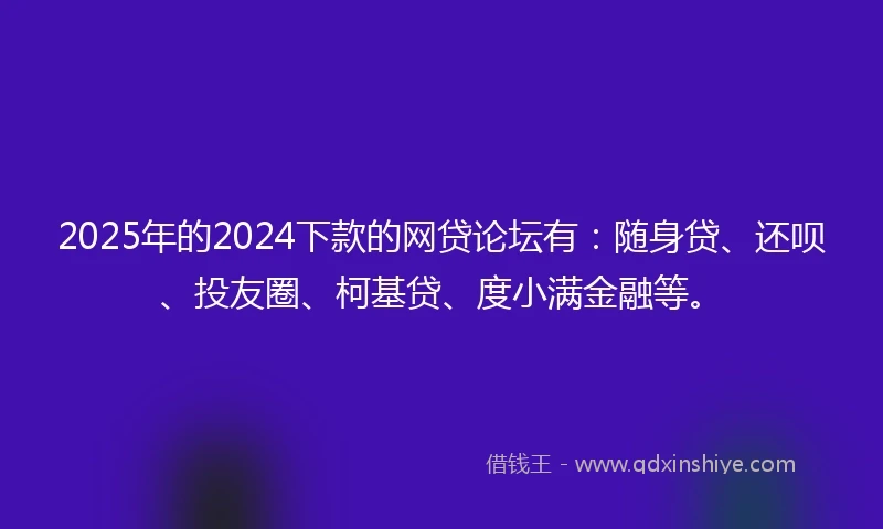 2025年的2024下款的网贷论坛有：随身贷、还呗、投友圈、柯基贷、度小满金融等。